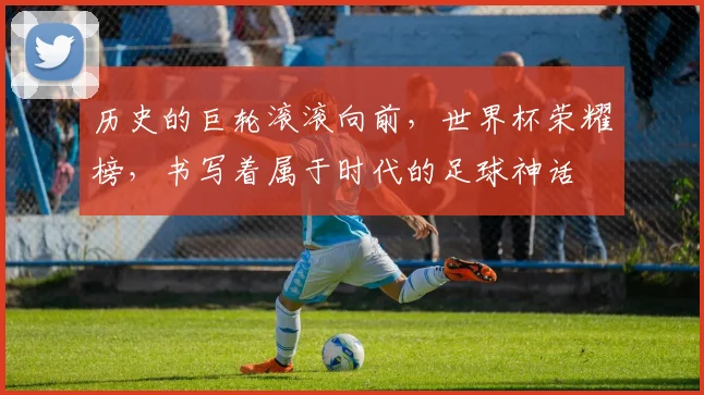 历史的巨轮滚滚向前,世界杯荣耀榜,书写着属于时代的足球神话