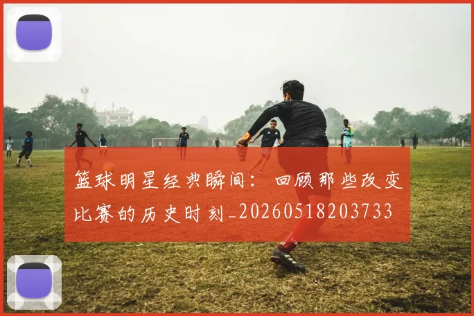 篮球明星经典瞬间:回顾那些改变比赛的历史时刻_20260518203733