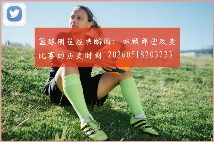 篮球明星经典瞬间:回顾那些改变比赛的历史时刻_20260518203733