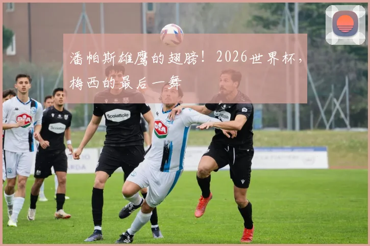 潘帕斯雄鹰的翅膀!2026世界杯,梅西的最后一舞