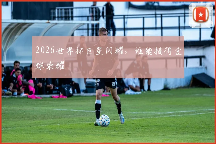 2026世界杯巨星闪耀，谁能摘得金球荣耀