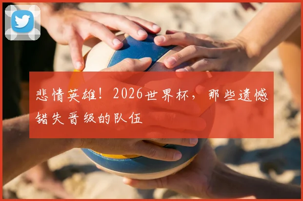 悲情英雄！2026世界杯，那些遗憾错失晋级的队伍