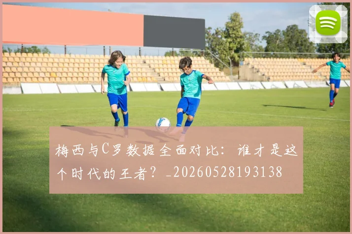 梅西与C罗数据全面对比：谁才是这个时代的王者？_20260528193138